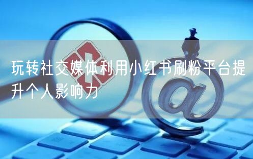 玩转社交媒体利用小红书刷粉平台提升个人影响力