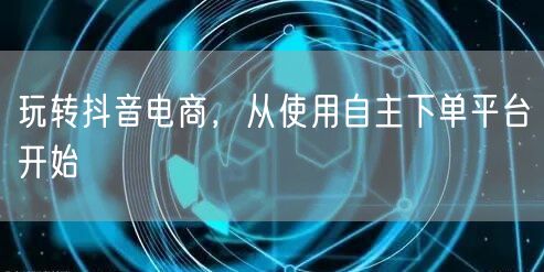 玩转抖音电商，从使用自主下单平台开始