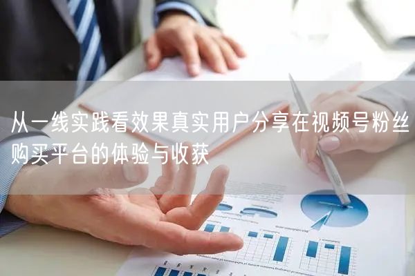 从一线实践看效果真实用户分享在视频号粉丝购买平台的体验与收获