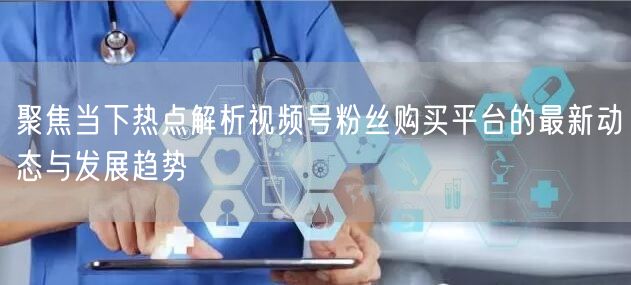 聚焦当下热点解析视频号粉丝购买平台的最新动态与发展趋势