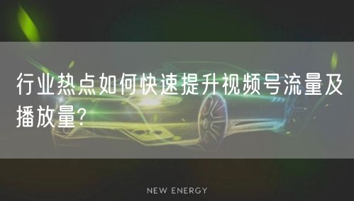 行业热点如何快速提升视频号流量及播放量?