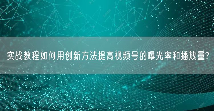 实战教程如何用创新方法提高视频号的曝光率和播放量?