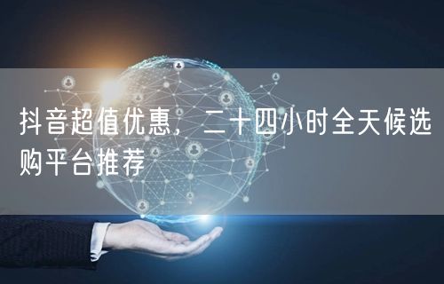 抖音超值优惠，二十四小时全天候选购平台推荐