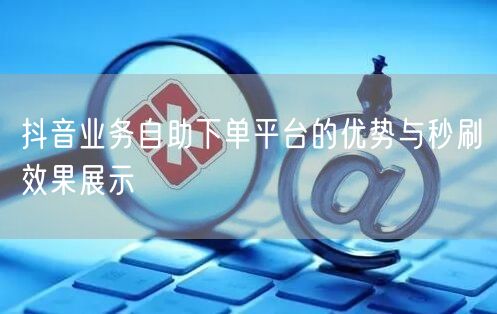 抖音业务自助下单平台的优势与秒刷效果展示