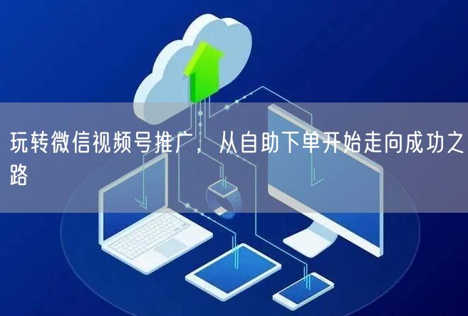 玩转微信视频号推广，从自助下单开始走向成功之路