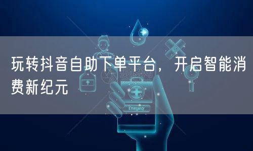 玩转抖音自助下单平台，开启智能消费新纪元