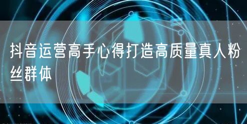 抖音运营高手心得打造高质量真人粉丝群体