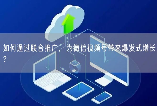 如何通过联合推广，为微信视频号带来爆发式增长？