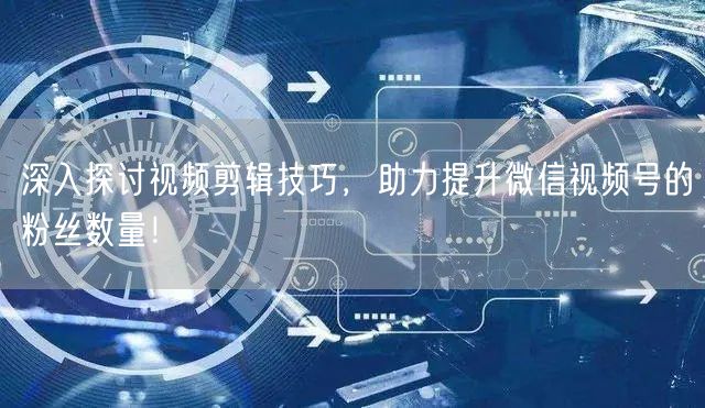 深入探讨视频剪辑技巧，助力提升微信视频号的粉丝数量！