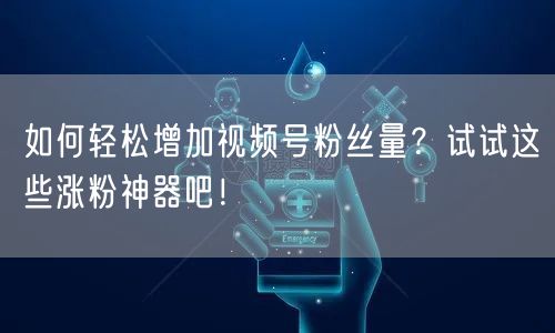 如何轻松增加视频号粉丝量？试试这些涨粉神器吧！