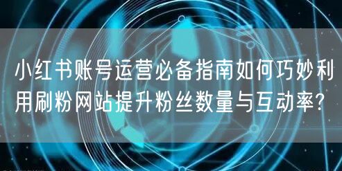 小红书账号运营必备指南如何巧妙利用刷粉网站提升粉丝数量与互动率?