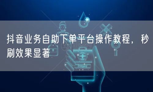 抖音业务自助下单平台操作教程，秒刷效果显著