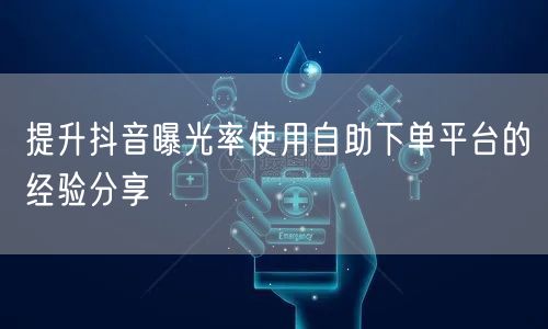 提升抖音曝光率使用自助下单平台的经验分享