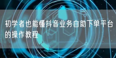 初学者也能懂抖音业务自助下单平台的操作教程